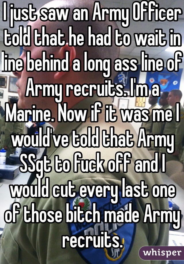 I just saw an Army Officer told that he had to wait in line behind a long ass line of Army recruits. I'm a Marine. Now if it was me I would've told that Army SSgt to fuck off and I would cut every last one of those bitch made Army recruits. 