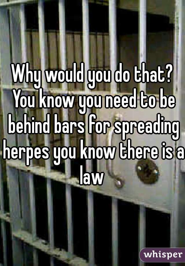 Why would you do that? You know you need to be behind bars for spreading herpes you know there is a law 