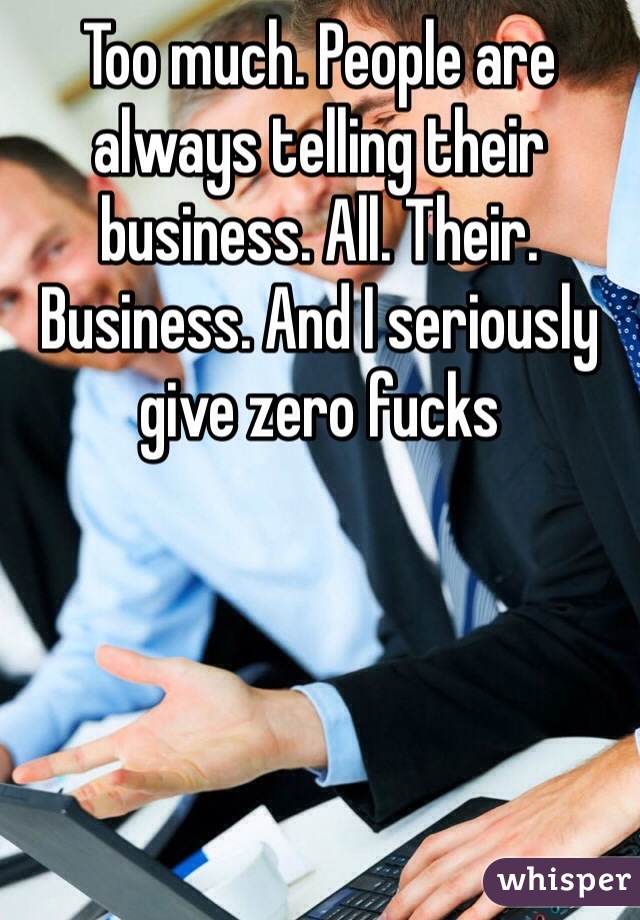 Too much. People are always telling their business. All. Their. Business. And I seriously give zero fucks