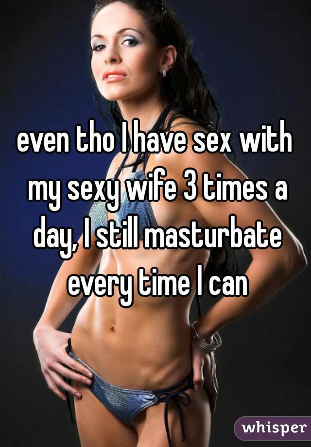 even tho I have sex with my sexy wife 3 times a day, I still masturbate every time I can