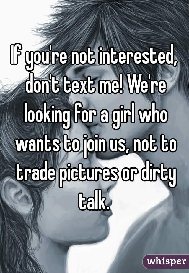 If you're not interested, don't text me! We're looking for a girl who wants to join us, not to trade pictures or dirty talk. 