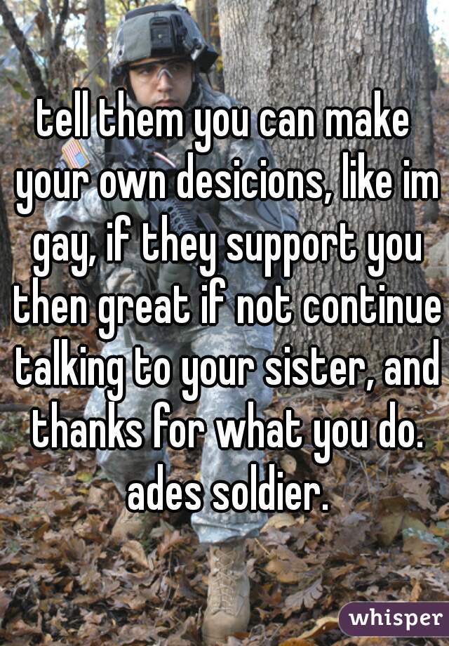tell them you can make your own desicions, like im gay, if they support you then great if not continue talking to your sister, and thanks for what you do. ades soldier.