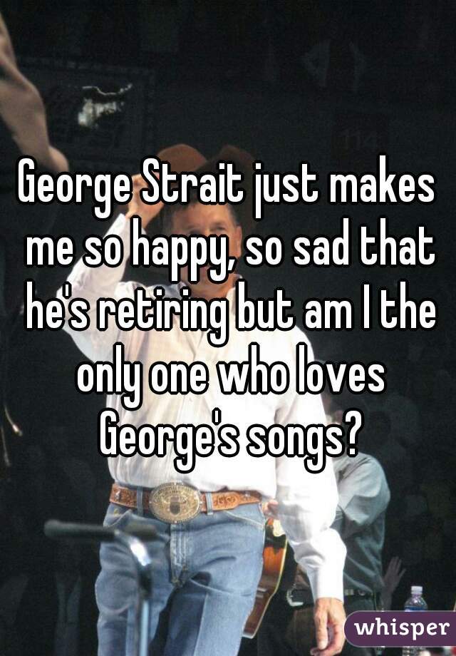 George Strait just makes me so happy, so sad that he's retiring but am I the only one who loves George's songs?