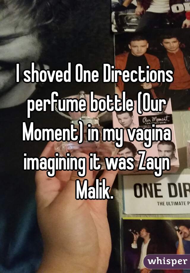 I shoved One Directions perfume bottle (Our Moment) in my vagina imagining it was Zayn Malik. 