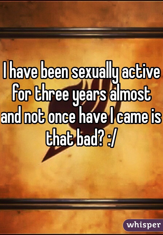 I have been sexually active for three years almost and not once have I came is that bad? :/