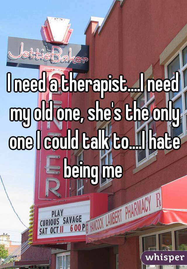 I need a therapist....I need my old one, she's the only one I could talk to....I hate being me 