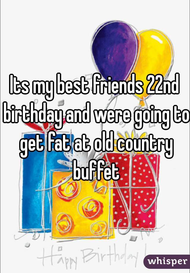 Its my best friends 22nd birthday and were going to get fat at old country buffet