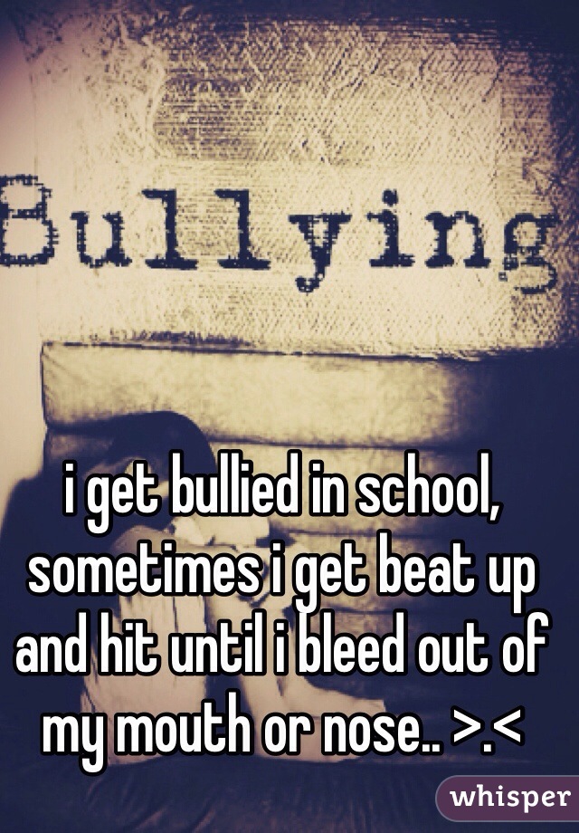i get bullied in school, sometimes i get beat up and hit until i bleed out of my mouth or nose.. >.<