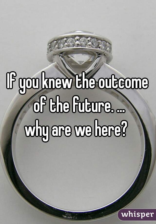 If you knew the outcome of the future. ...
why are we here? 