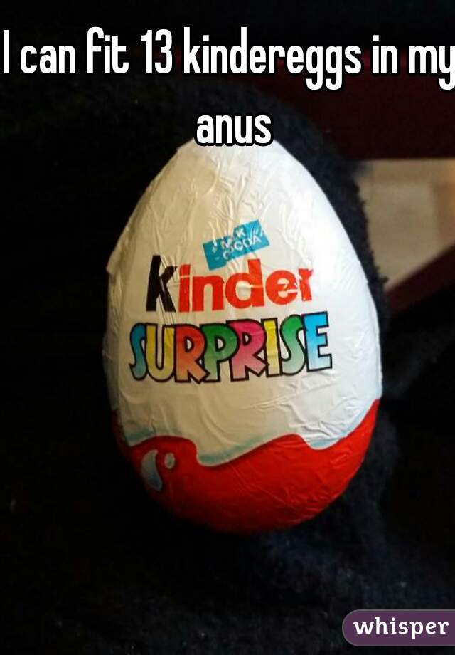 I can fit 13 kindereggs in my anus