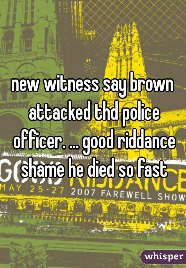 new witness say brown attacked thd police officer. ... good riddance shame he died so fast
