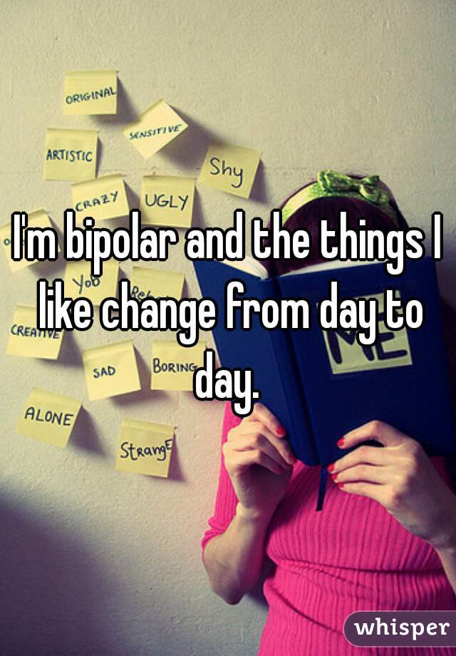 I'm bipolar and the things I like change from day to day. 