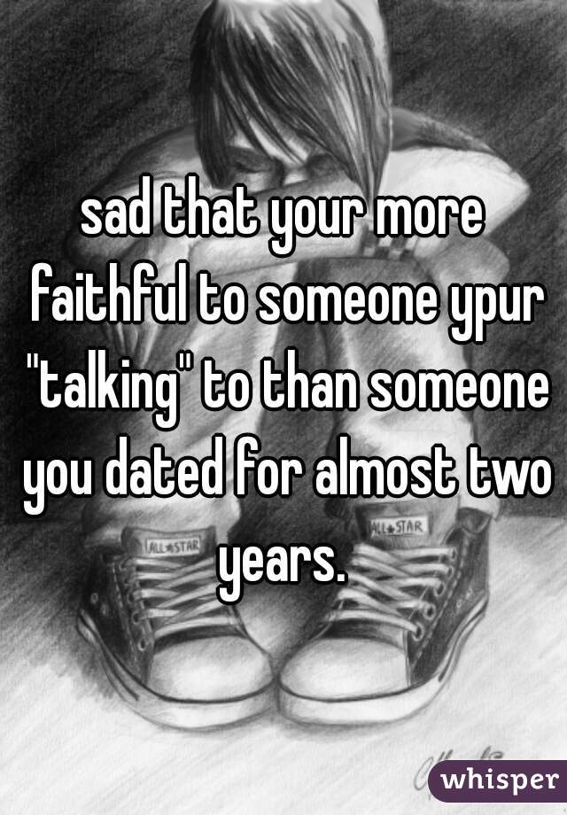 sad that your more faithful to someone ypur "talking" to than someone you dated for almost two years. 