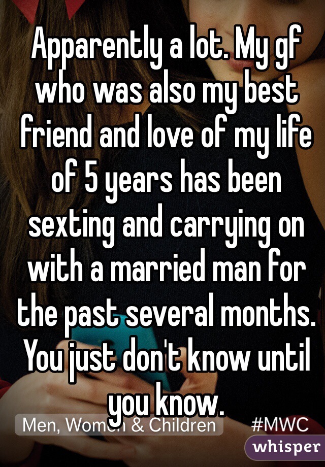 Apparently a lot. My gf who was also my best friend and love of my life of 5 years has been sexting and carrying on with a married man for the past several months. You just don't know until you know. 