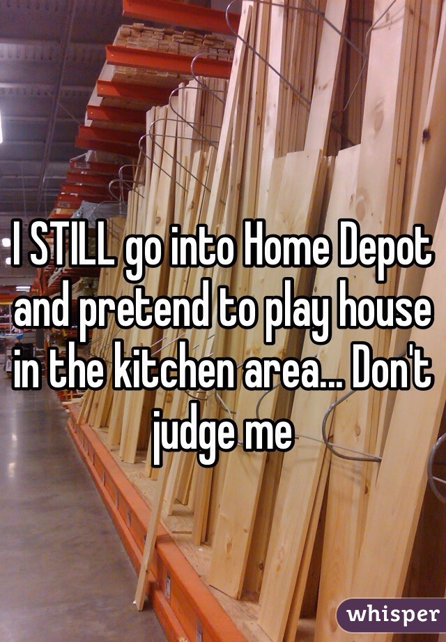 I STILL go into Home Depot and pretend to play house in the kitchen area... Don't judge me