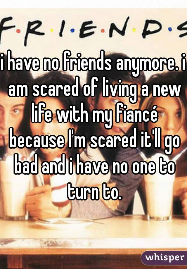 i have no friends anymore. i am scared of living a new life with my fiancé because I'm scared it'll go bad and i have no one to turn to.