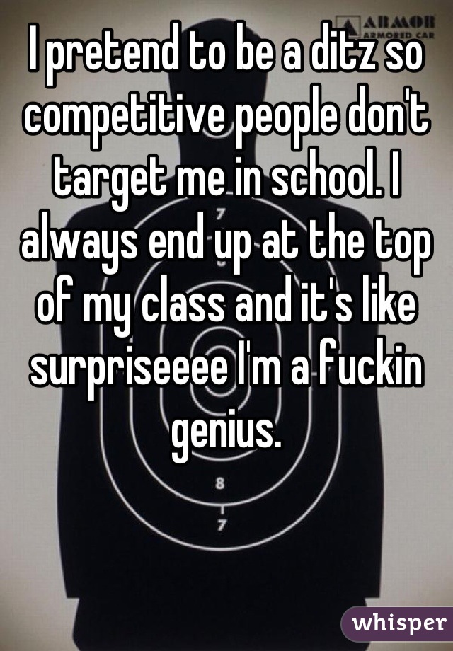 I pretend to be a ditz so competitive people don't target me in school. I always end up at the top of my class and it's like surpriseeee I'm a fuckin genius.