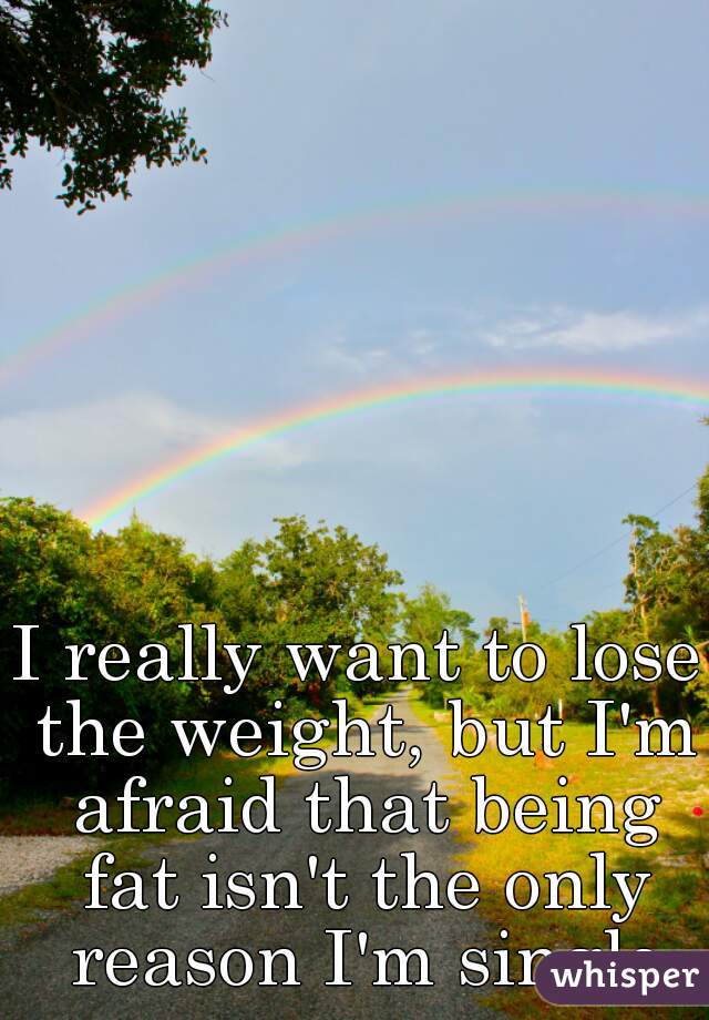 I really want to lose the weight, but I'm afraid that being fat isn't the only reason I'm single