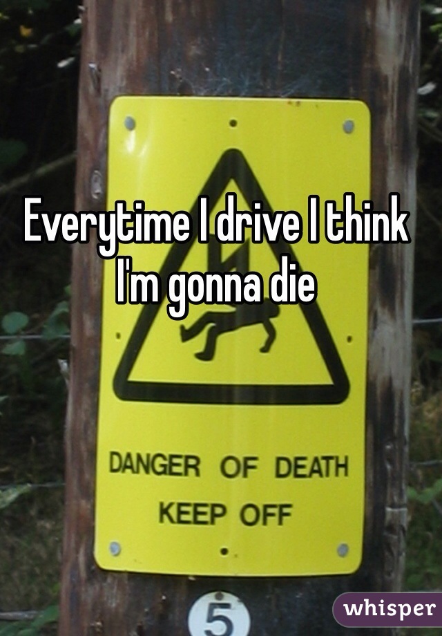 Everytime I drive I think I'm gonna die 