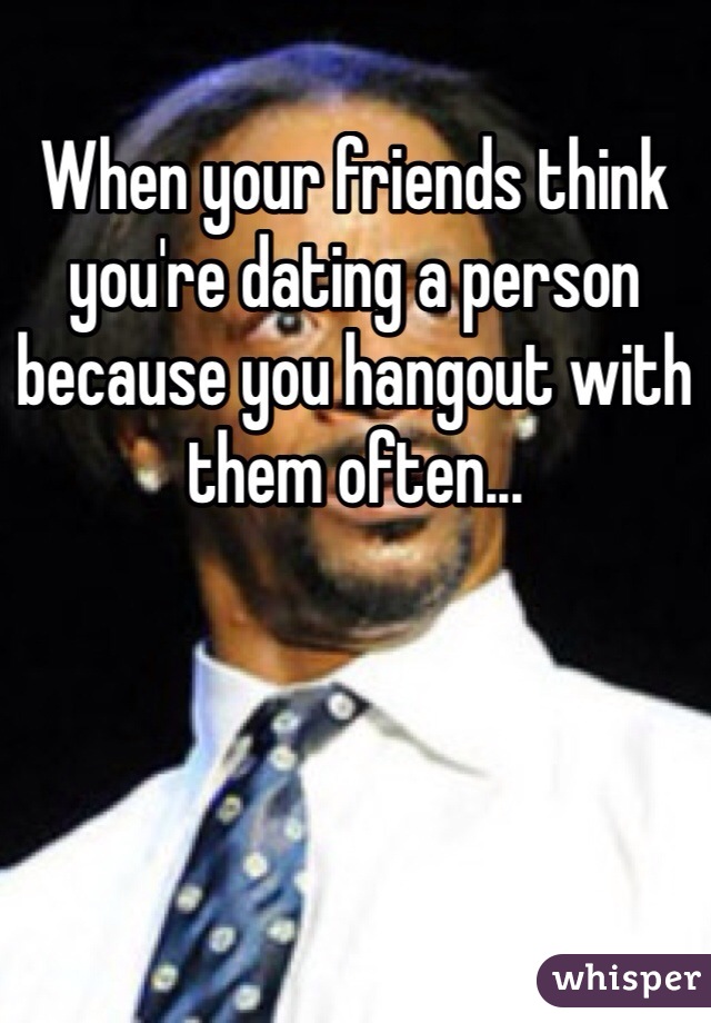 When your friends think you're dating a person because you hangout with them often... 