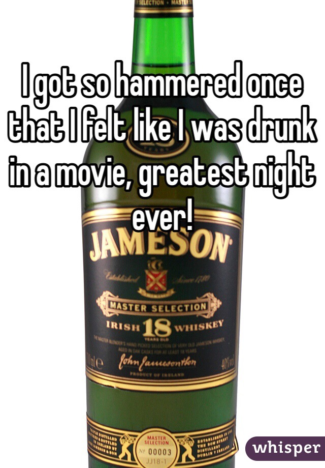 I got so hammered once that I felt like I was drunk in a movie, greatest night ever!