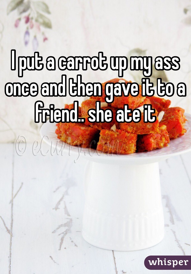 I put a carrot up my ass once and then gave it to a friend.. she ate it