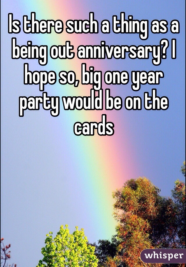 Is there such a thing as a being out anniversary? I hope so, big one year party would be on the cards 