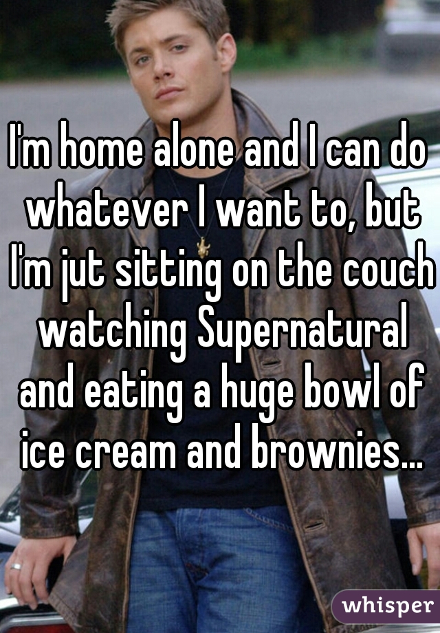 I'm home alone and I can do whatever I want to, but I'm jut sitting on the couch watching Supernatural and eating a huge bowl of ice cream and brownies...