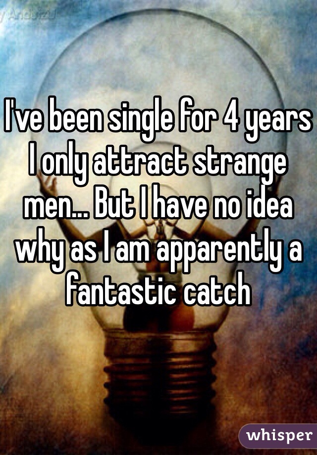 I've been single for 4 years I only attract strange men... But I have no idea why as I am apparently a fantastic catch 