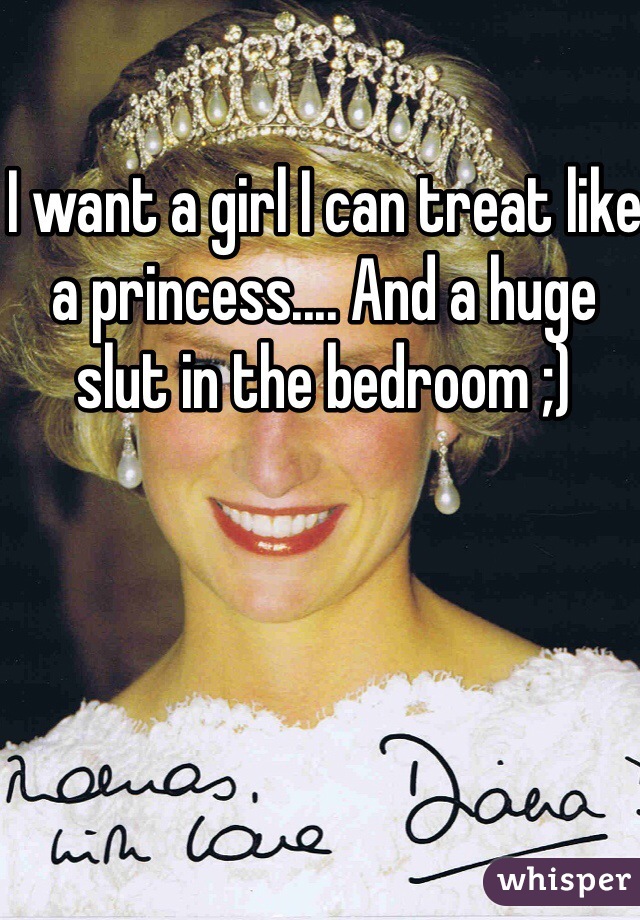 I want a girl I can treat like a princess.... And a huge slut in the bedroom ;) 