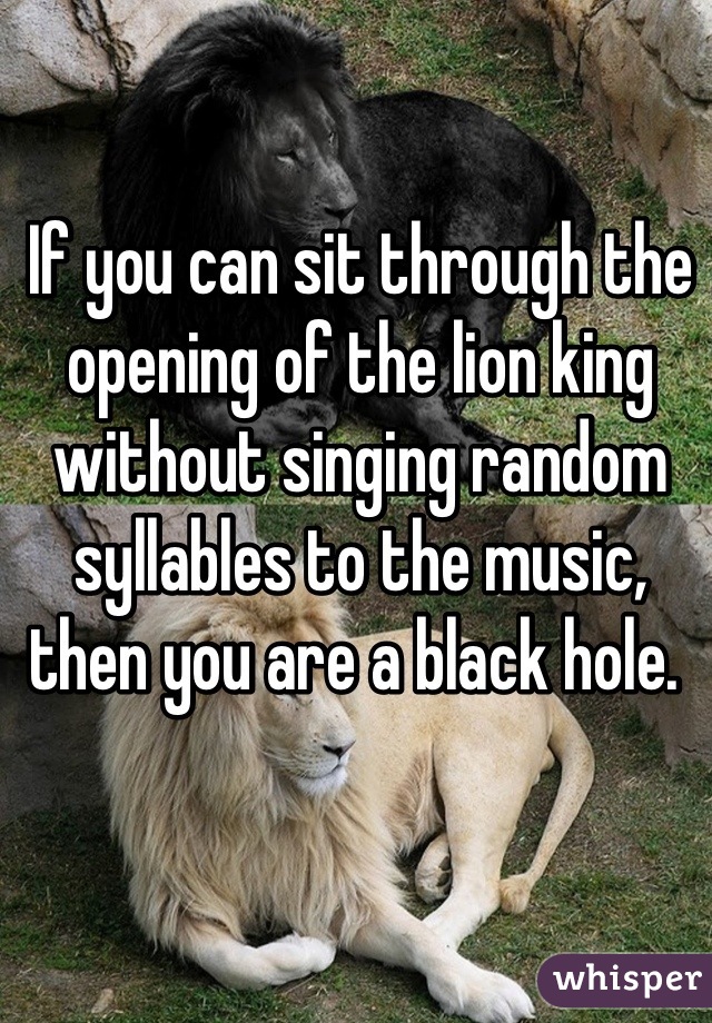 If you can sit through the opening of the lion king without singing random syllables to the music, then you are a black hole. 