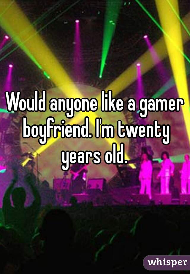 Would anyone like a gamer boyfriend. I'm twenty years old. 