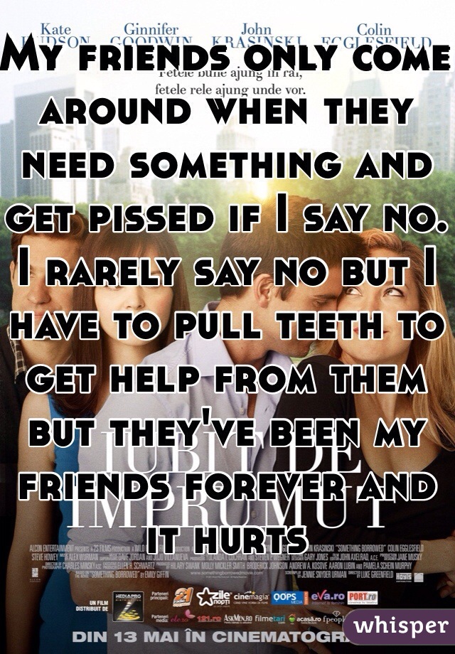 My friends only come around when they need something and get pissed if I say no. I rarely say no but I have to pull teeth to get help from them but they've been my friends forever and it hurts 