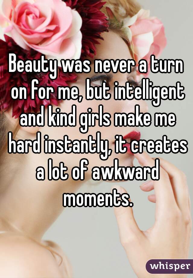 Beauty was never a turn on for me, but intelligent and kind girls make me hard instantly, it creates a lot of awkward moments.