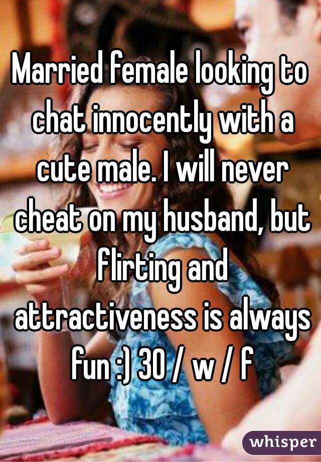 Married female looking to chat innocently with a cute male. I will never cheat on my husband, but flirting and attractiveness is always fun :) 30 / w / f