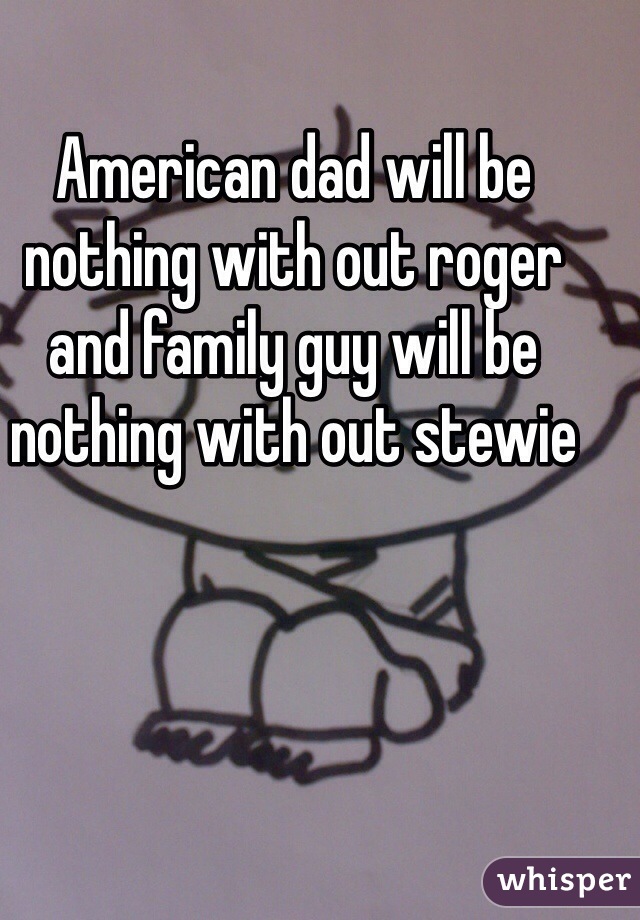 American dad will be nothing with out roger and family guy will be nothing with out stewie