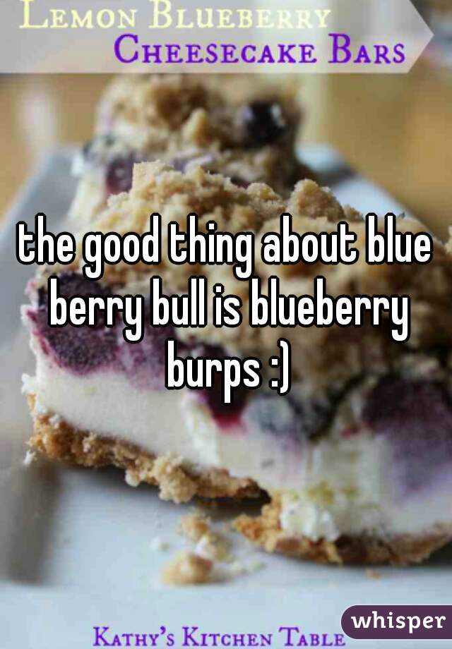 the good thing about blue berry bull is blueberry burps :)