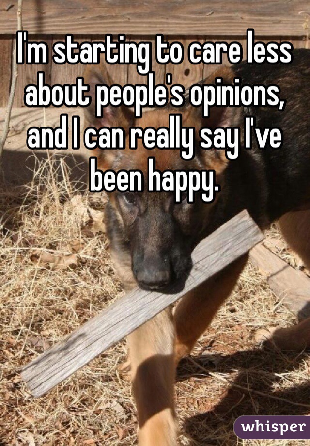I'm starting to care less about people's opinions, and I can really say I've been happy. 
