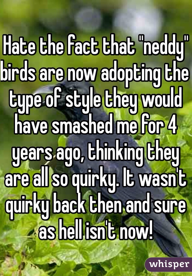 Hate the fact that "neddy" birds are now adopting the type of style they would have smashed me for 4 years ago, thinking they are all so quirky. It wasn't quirky back then and sure as hell isn't now! 