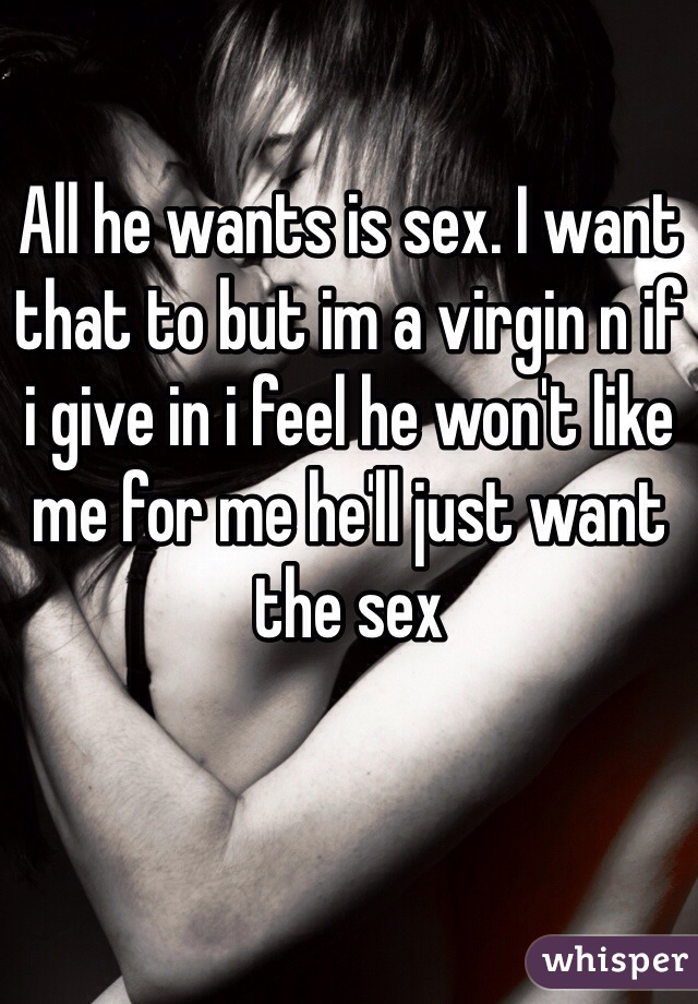 All he wants is sex. I want that to but im a virgin n if i give in i feel he won't like me for me he'll just want the sex