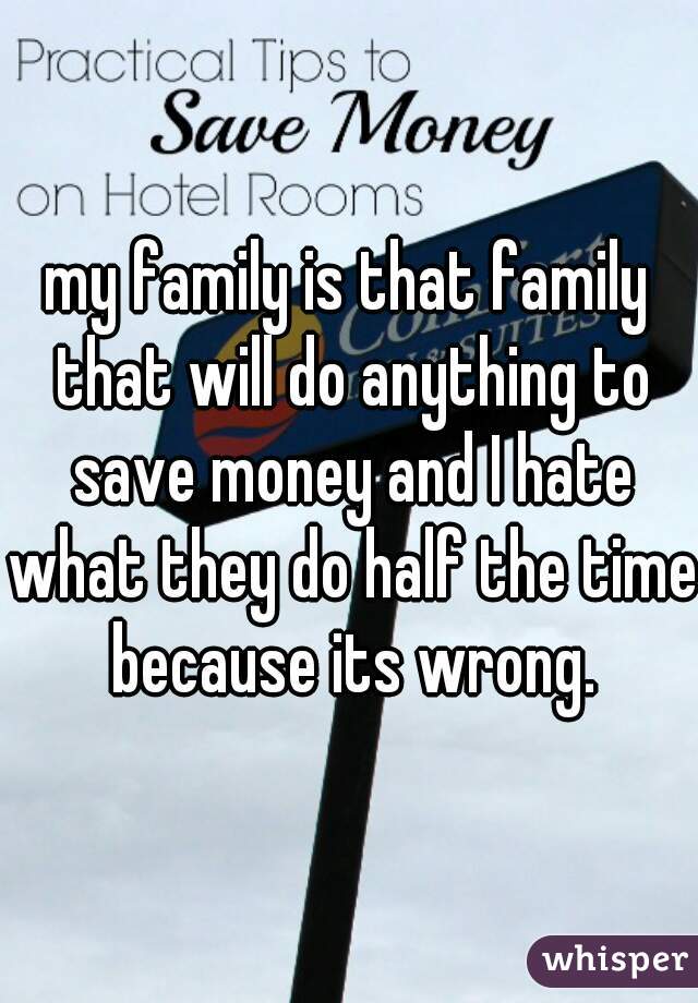 my family is that family that will do anything to save money and I hate what they do half the time because its wrong.