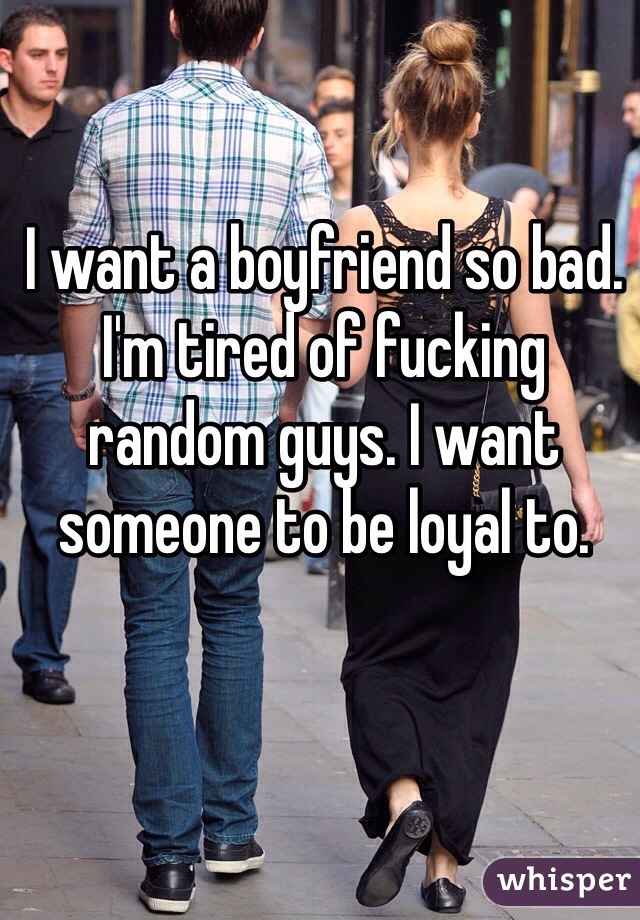 I want a boyfriend so bad. I'm tired of fucking random guys. I want someone to be loyal to.