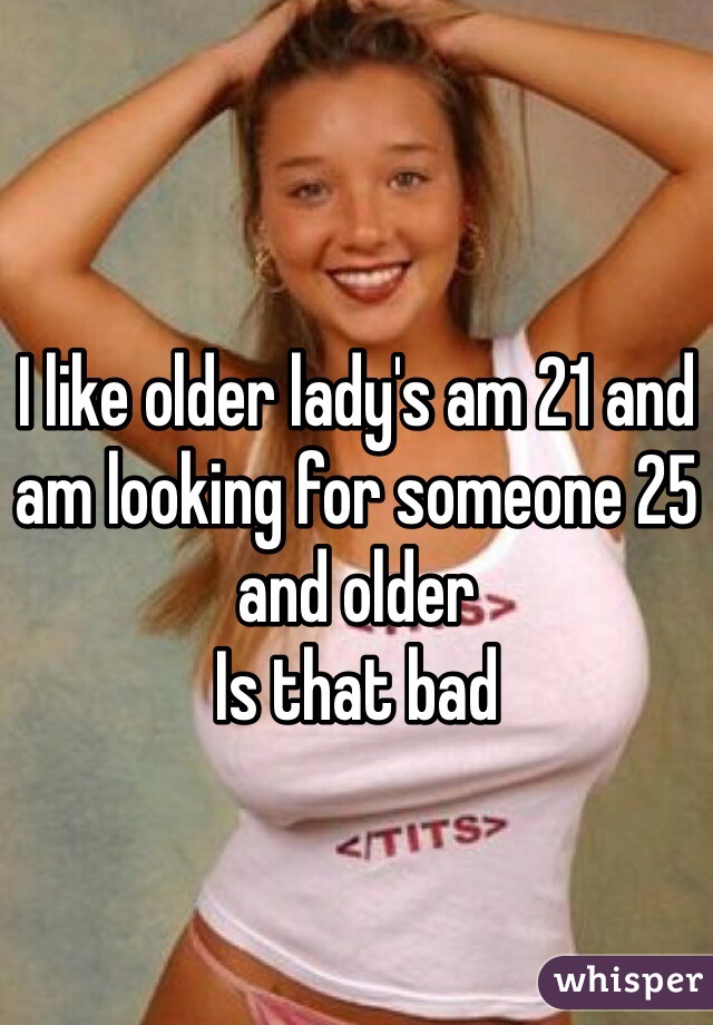 I like older lady's am 21 and am looking for someone 25 and older 
Is that bad