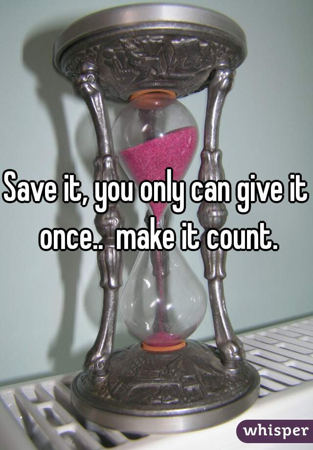 Save it, you only can give it once..  make it count.