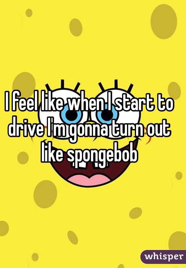 I feel like when I start to drive I'm gonna turn out like spongebob 