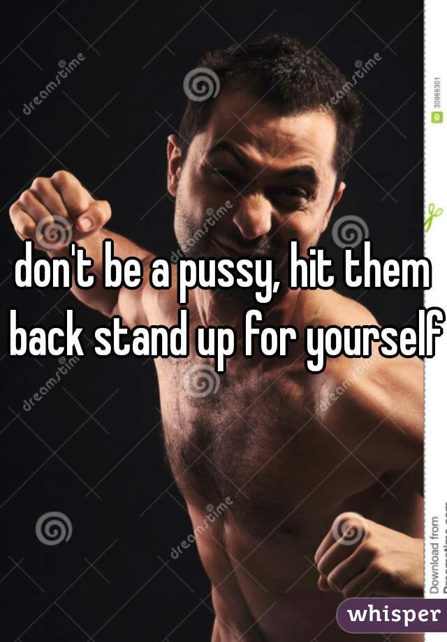 don't be a pussy, hit them back stand up for yourself