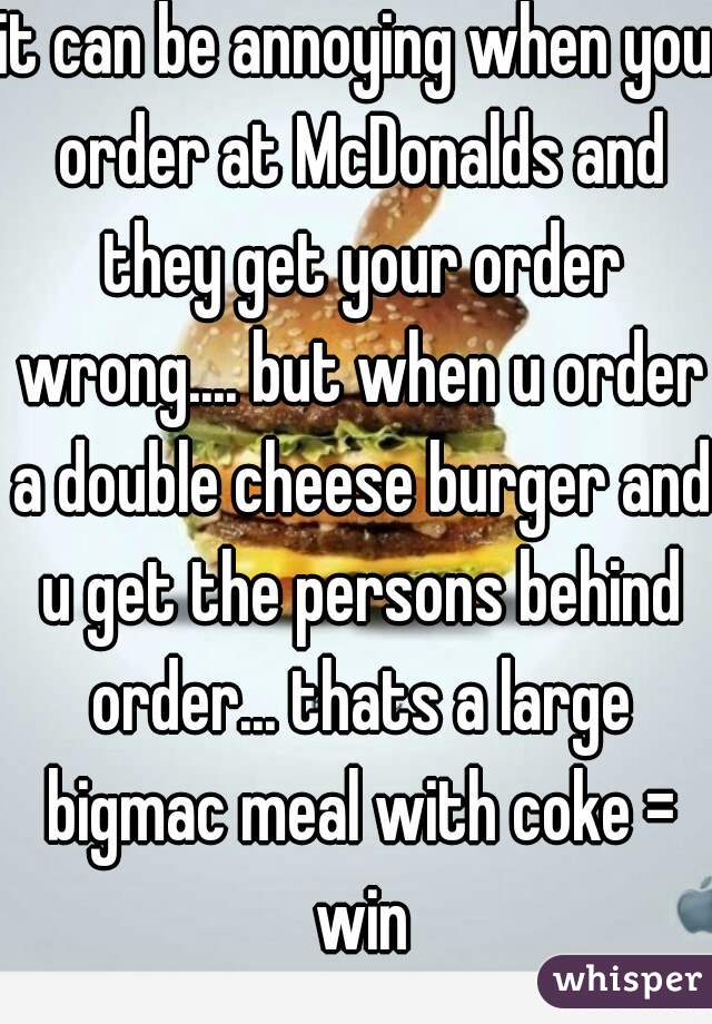 it can be annoying when you order at McDonalds and they get your order wrong.... but when u order a double cheese burger and u get the persons behind order... thats a large bigmac meal with coke = win