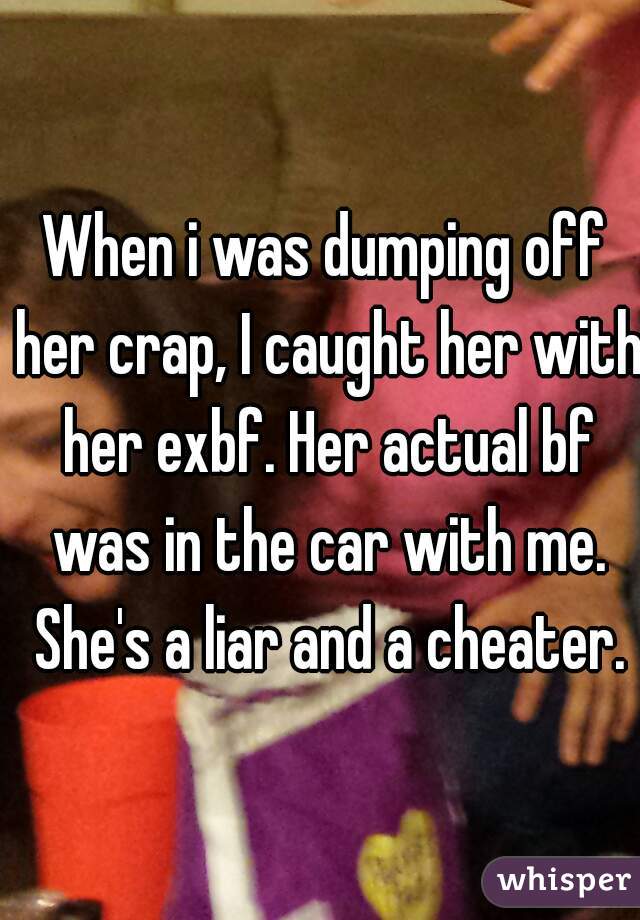When i was dumping off her crap, I caught her with her exbf. Her actual bf was in the car with me. She's a liar and a cheater.