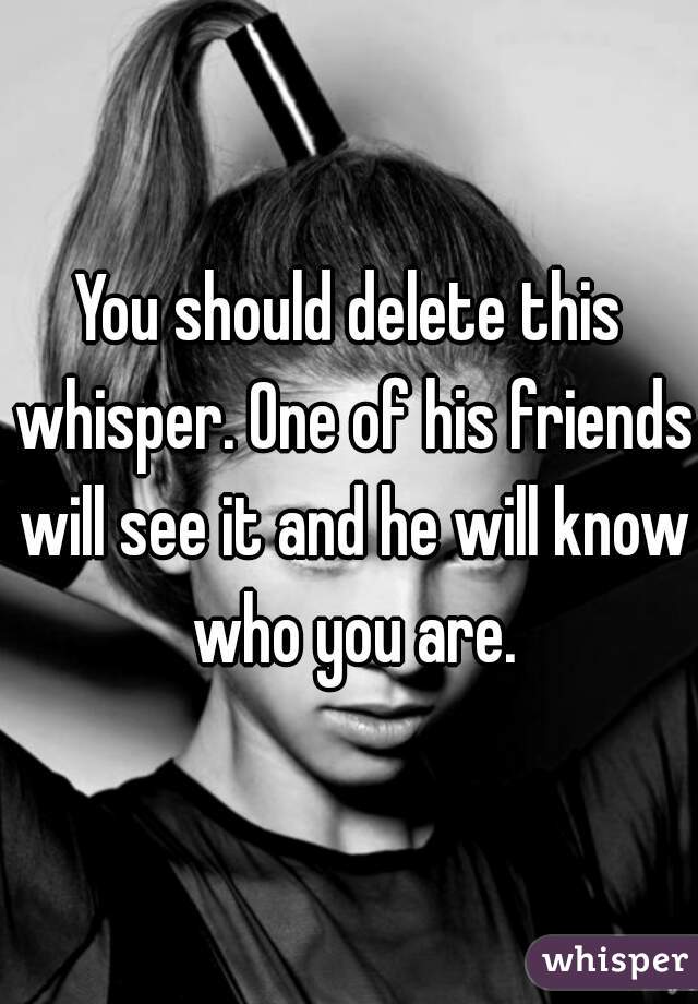 You should delete this whisper. One of his friends will see it and he will know who you are.