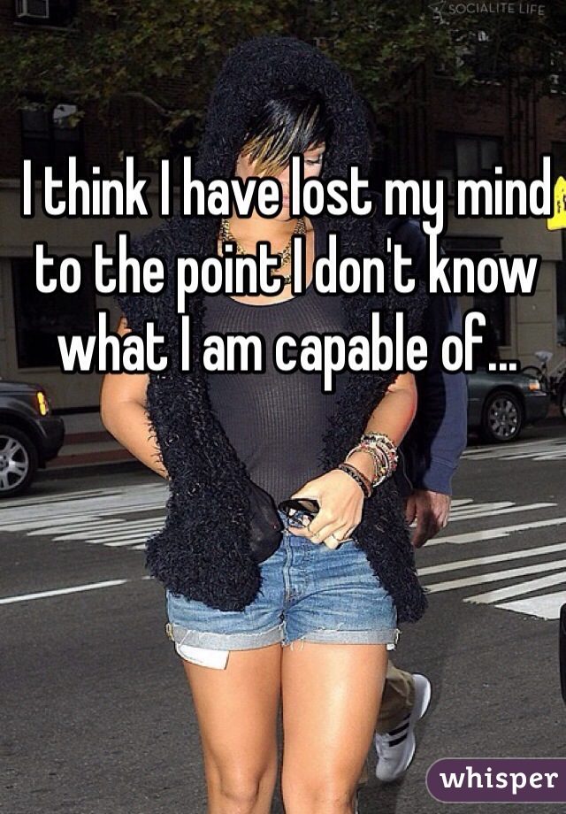 I think I have lost my mind to the point I don't know what I am capable of...